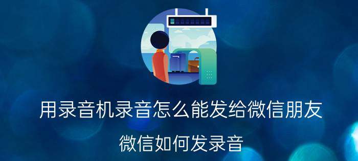 用录音机录音怎么能发给微信朋友 微信如何发录音？